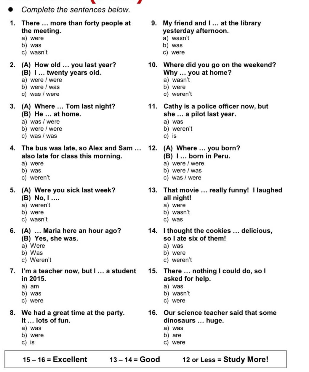 Complete the sentences below.
1. There ... more than forty people at 9. My friend and I ... at the library
the meeting. yesterday afternoon.
a) were a) wasn't
b) was b) was
c) wasn't c) were
2. (A) How old ... you last year? 10. Where did you go on the weekend?
(B) I ... twenty years old. Why ... you at home?
a) were / were a) wasn't
b)were / was b) were
c) was / were c) weren't
3. (A) Where ... Tom last night? 11. Cathy is a police officer now, but
(B) He ... at home. she ... a pilot last year.
a) was / were a) was
b) were / were b) weren't
c) was / was c) is
4. The bus was late, so Alex and Sam ... . 12. (A) Where ... you born?
also late for class this morning. (B) I ... born in Peru.
a)were a) were / were
b) was b) were / was
c) weren't c) was / were
5. (A) Were you sick last week? 13. That movie ... really funny! I laughed
(B) No, I …. all night!
a) weren't a) were
b) were b) wasn't
c) wasn't c) was
6. (A) .. Maria here an hour ago? 14. I thought the cookies ... delicious,
(B) Yes, she was. so I ate six of them!
a) Were a) was
b) Was b) were
c) Weren't c) weren't
7. I'm a teacher now, but I ... a student 15. There ... nothing I could do, so I
in 2015. asked for help.
a) am a) was
b) was b) wasn't
c) were c)were
8. We had a great time at the party. 16. Our science teacher said that some
It ... lots of fun. dinosaurs ... huge.
a) was a) was
b) were b) are
c) is c) were
15-16= Excellent 13-14=Good 12 or Less = Study More!