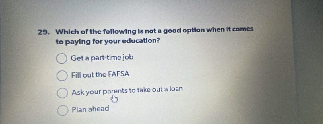 Which of the following is not a good option when it comes
to paying for your education?
Get a part-time job
Fill out the FAFSA
Ask your parents to take out a loan
Plan ahead