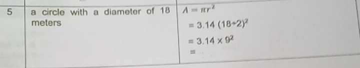 a circle with a diameter of 18 A=π r^2
meters
=3.14(18/ 2)^2
=3.14* 9^2
=