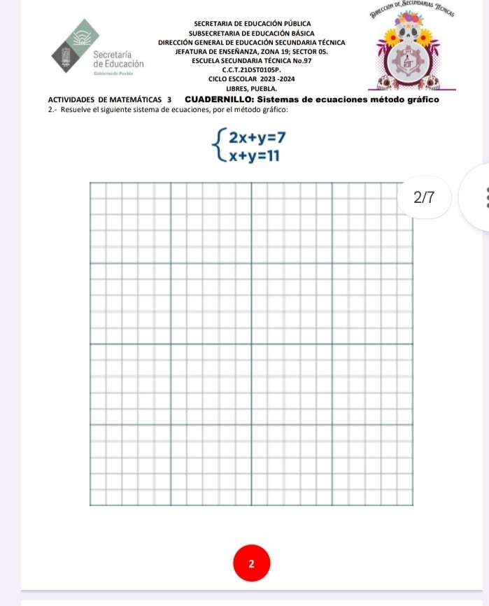 Dpección de Seclimdarias Técricas 
SECRETARIA DE EDUCACIÓN PÚBLICa 
SUBSECRetaria de EDuCaCióN Básica 
a DIRECCIÓN GENERAL DE EDUCACIÓN SECUNDARIA TÉCNICA 
Secretaría JEFATURA DE ENSEÑANZA, ZONA 19; SECTOR 05. 
de Educación ESCUELA SECUNDARIA TÉCNICA No. 97
C.C.T.21DST0105P. 
Cablerode Paekia CICLO ESCOLAR 2023 -2024 
LIBRES, PUEBLA. 
ACTIVIDADES DE MATEMÁTICAS 3 CUADERNILLO: Sistemas de ecuacion 
2.- Resuelve el siguiente sistema de ecuaciones, por el método gráfico:
beginarrayl 2x+y=7 x+y=11endarray.
7 
2