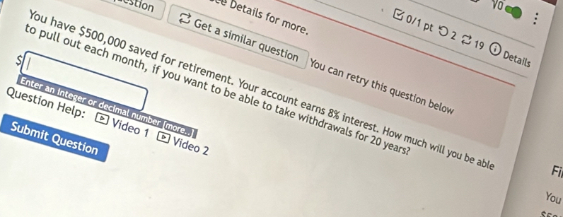 vo 
estion Details for more. 
□ 0/1 pt つ 2 19 Details 
s 
Get a similar question You can retry this question below 
o pull out each month, if you want to be able to take withdrawals for 20 year
ou have $500,000 saved for retirement. Your account earns 8% interest. How much will you be ab
Enter an integer or decimal númber [more 
Question Help: - Video 1 Video 2 
Submit Question 
Fi 
You