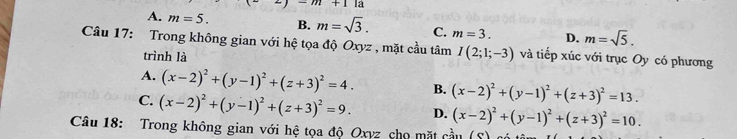 m+1la
B.
A. m=5. m=sqrt(3). C. m=3. D. m=sqrt(5). 
Câu 17: Trong không gian với hệ tọa độ Oxyz , mặt cầu tâm I(2;1;-3) và tiếp xúc với trục Oy có phương
trình là
A. (x-2)^2+(y-1)^2+(z+3)^2=4.
C. (x-2)^2+(y-1)^2+(z+3)^2=9.
B. (x-2)^2+(y-1)^2+(z+3)^2=13.
D. (x-2)^2+(y-1)^2+(z+3)^2=10. 
Câu 18: Trong không gian với hệ tọa độ Oxyz cho mặt cầu (S) có