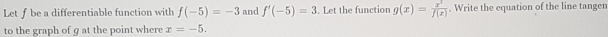 Let f be a differentiable function with f(-5)=-3 and f'(-5)=3. Let the function g(x)= x^3/f(x) . Write the equation of the line tangen 
to the graph of g at the point where x=-5.