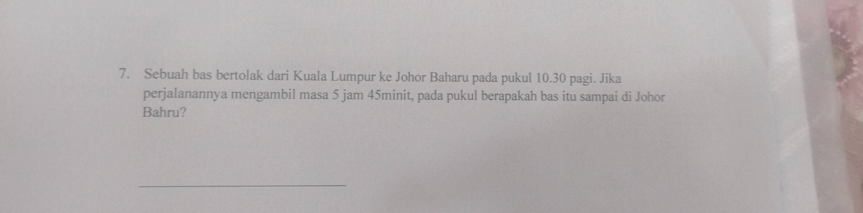 Sebuah bas bertolak dari Kuala Lumpur ke Johor Baharu pada pukul 10.30 pagi. Jika 
perjalanannya mengambil masa 5 jam 45minit, pada pukul berapakah bas itu sampai di Johor 
Bahru? 
_