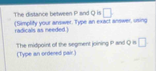 The distance between P and Q is 
(Simplify your answer. Type an exact answer, using 
radicals as needed.) 
The midpoint of the segment joining P and Q is 
(Type an ordered pair.)