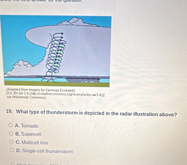 the quesion 
[CC BY-SA 3.0 (http://creativecommons.org/licenses/by-sa/3.0/)],
via Wikimedía Commons)
19. What type of thunderstorm is depicted in the radar illustration above?
A. Tornado
B. Supercell
C. Multicell line
D. Single-cell thunderstorm