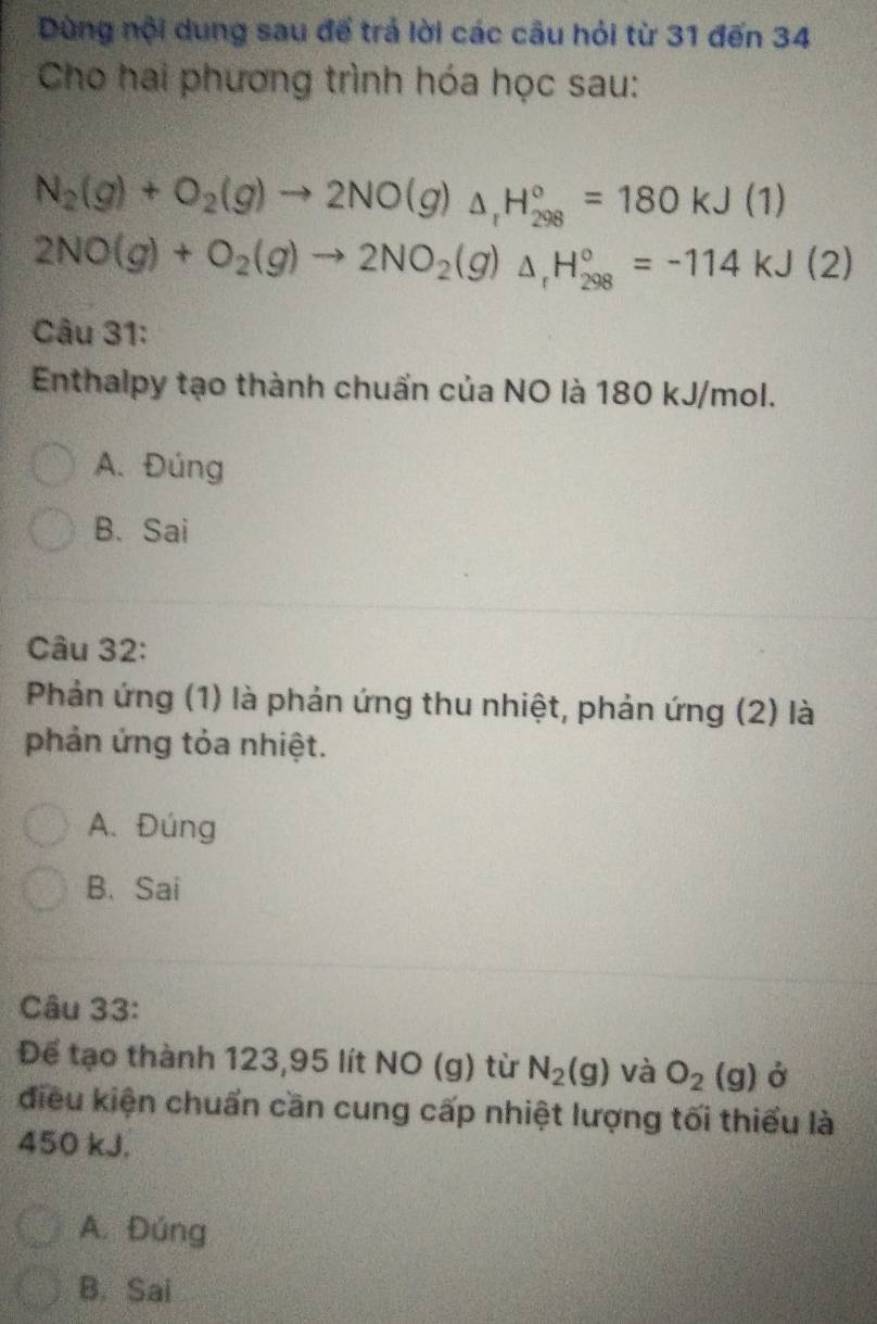 Dùng nội dung sau để trả lời các câu hỏi từ 31 đến 34
Cho hai phương trình hóa học sau:
N_2(g)+O_2(g)to 2NO(g)_△ _1H_(298)°=180kJ(1)
2NO(g)+O_2(g)to 2NO_2(g)△ _rH_(298)°=-114kJ(2)
Câu 31:
Enthalpy tạo thành chuẩn của NO là 180 kJ/mol.
A. Đúng
B. Sai
Câu 32:
Phản ứng (1) là phản ứng thu nhiệt, phản ứng (2) là
phản ứng tỏa nhiệt.
A. Đúng
B、Sai
Câu 33:
Để tạo thành 123,95 lít NO (g) từ N_2(g) và O_2(g) Ở
điều kiện chuẩn cần cung cấp nhiệt lượng tối thiểu là
450 kJ.
A. Đúng
B. Sai