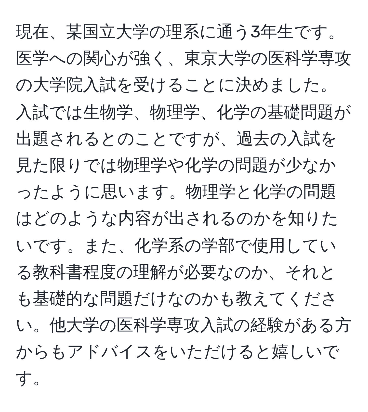 現在、某国立大学の理系に通う3年生です。医学への関心が強く、東京大学の医科学専攻の大学院入試を受けることに決めました。入試では生物学、物理学、化学の基礎問題が出題されるとのことですが、過去の入試を見た限りでは物理学や化学の問題が少なかったように思います。物理学と化学の問題はどのような内容が出されるのかを知りたいです。また、化学系の学部で使用している教科書程度の理解が必要なのか、それとも基礎的な問題だけなのかも教えてください。他大学の医科学専攻入試の経験がある方からもアドバイスをいただけると嬉しいです。