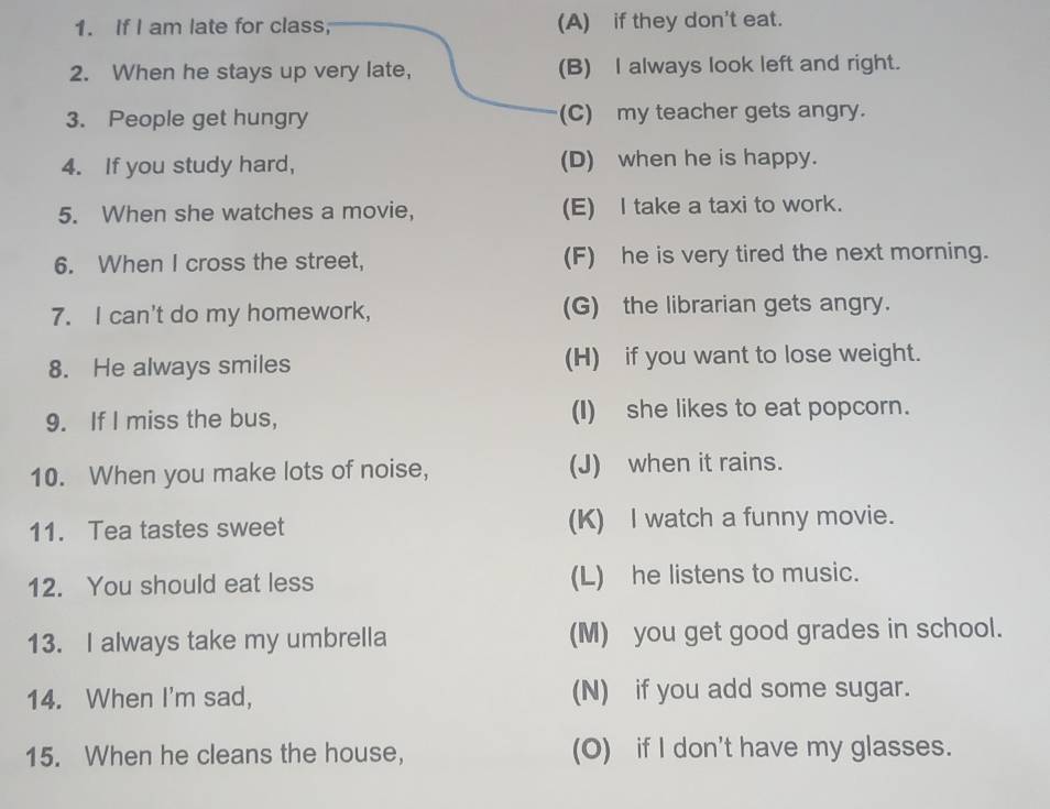 If I am late for class; (A) if they don't eat.
2. When he stays up very late, (B) I always look left and right.
3. People get hungry (C) my teacher gets angry.
4. If you study hard, (D) when he is happy.
5. When she watches a movie, (E) I take a taxi to work.
6. When I cross the street, (F) he is very tired the next morning.
7. I can't do my homework, (G) the librarian gets angry.
8. He always smiles (H) if you want to lose weight.
9. If I miss the bus, (I) she likes to eat popcorn.
10. When you make lots of noise, (J) when it rains.
11. Tea tastes sweet (K) I watch a funny movie.
12. You should eat less (L) he listens to music.
13. I always take my umbrella (M) you get good grades in school.
14. When I'm sad, (N) if you add some sugar.
15. When he cleans the house, (O) if I don't have my glasses.