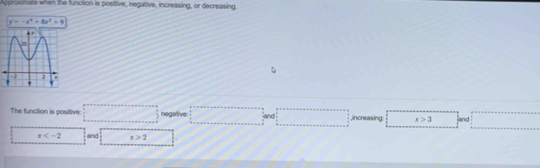 Approximate when the function is positive, negative, increasing, or decreasing.
y=-x^4+8x^2+9
The function is positive: □ negative: □ and□ ,increasing: ^ x>3 and □°
x and x>2