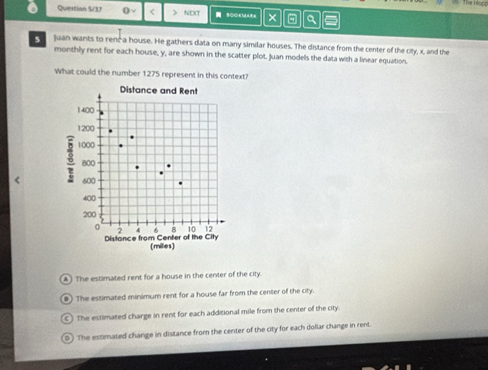 The Hopp
Question 5/37 0 < NEXT BOOKMARK × a
s Juan wants to renc a house. He gathers data on many similar houses. The distance from the center of the city,  x, and the
monthly rent for each house, y, are shown in the scatter plot. Juan models the data with a linear equation.
What could the number 1275 represent in this context?
A The estimated rent for a house in the center of the city.
#) The estimated minimum rent for a house far from the center of the city.
C The estimated charge in rent for each additional mile from the center of the city.
The estimated change in distance from the center of the city for each dollar change in rent.