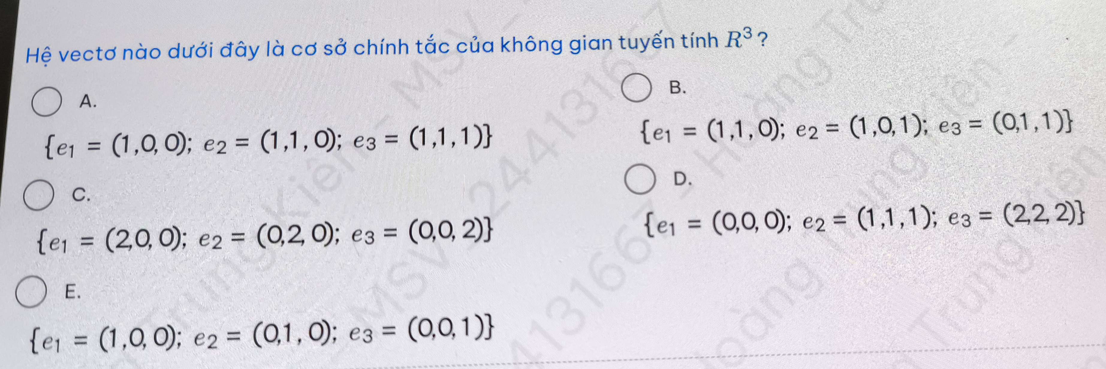 Hệ vectơ nào dưới đây là cơ sở chính tắc của không gian tuyến tính R^3 ?
B.
A.
 e_1=(1,0,0);e_2=(1,1,0);e_3=(1,1,1)
 e_1=(1,1,0);e_2=(1,0,1);e_3=(0,1,1)
D.
C.
 e_1=(2,0,0);e_2=(0,2,0);e_3=(0,0,2)
 e_1=(0,0,0);e_2=(1,1,1);e_3=(2,2,2)
E.
 e_1=(1,0,0);e_2=(0,1,0);e_3=(0,0,1)