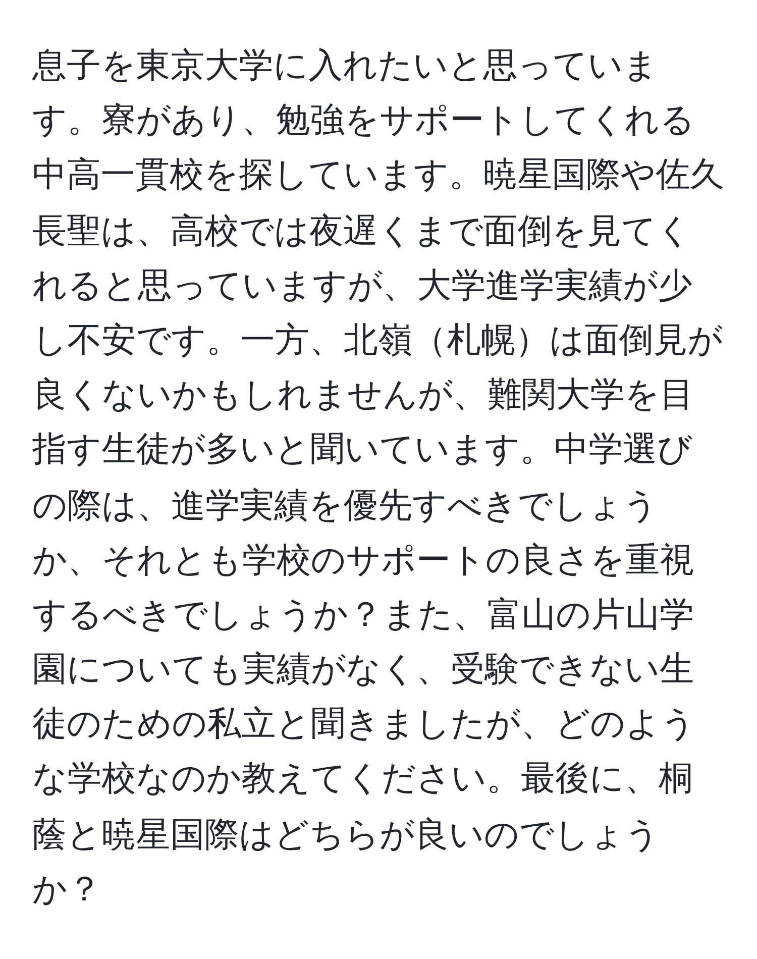 息子を東京大学に入れたいと思っています。寮があり、勉強をサポートしてくれる中高一貫校を探しています。暁星国際や佐久長聖は、高校では夜遅くまで面倒を見てくれると思っていますが、大学進学実績が少し不安です。一方、北嶺札幌は面倒見が良くないかもしれませんが、難関大学を目指す生徒が多いと聞いています。中学選びの際は、進学実績を優先すべきでしょうか、それとも学校のサポートの良さを重視するべきでしょうか？また、富山の片山学園についても実績がなく、受験できない生徒のための私立と聞きましたが、どのような学校なのか教えてください。最後に、桐蔭と暁星国際はどちらが良いのでしょうか？