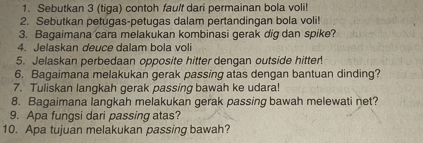 Sebutkan 3 (tiga) contoh fault dari permainan bola voli! 
2. Sebutkan petugas-petugas dalam pertandingan bola voli! 
3. Bagaimana cara melakukan kombinasi gerak dig dan spike? 
4. Jelaskan deuce dalam bola voli 
5. Jelaskan perbedaan opposite hitter dengan outside hitter 
6. Bagaimana melakukan gerak passing atas dengan bantuan dinding? 
7. Tuliskan langkah gerak passing bawah ke udara! 
8. Bagaimana langkah melakukan gerak passing bawah melewati net? 
9. Apa fungsi dari passing atas? 
10. Apa tujuan melakukan passing bawah?