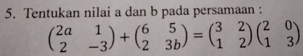 Tentukan nilai a dan b pada persamaan :
beginpmatrix 2a&1 2&-3endpmatrix +beginpmatrix 6&5 2&3bendpmatrix =beginpmatrix 3&2 1&2endpmatrix beginpmatrix 2&0 1&3endpmatrix