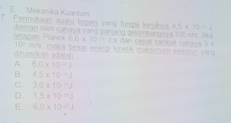 E. Mekanika Kuantum
7. Permukaan suatu logam yang fungsi kerjanya 4.5* 10^(1/3)J
disinari oleh cahaya yang panjang gelombangnya 330 nm. Jika
tetapan Planck 6.6* 10^(-24)J s dan cępat rambat cahaya 3 x
10^8 m/s, maka besar energi kinetik maksimum elektron yang
dihasilkan adalah
A. 6.0* 10^(-10)J
B. 4.5* 10^(-10)J
C. 3.0* 10^(-19)J
D. 1.5* 10^(-10)J
E. 6.0* 10^(-20)J