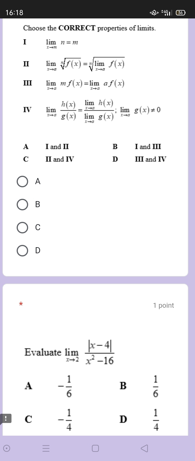 16:18 
Choose the CORRECT properties of limits.
I limlimits _xto mn=m
II limlimits _xto asqrt[n](f(x))=sqrt[n](limlimits _xto a)f(x)
III limlimits _xto amf(x)=limlimits _xto aaf(x)
IV limlimits _xto a h(x)/g(x) =frac limlimits _xto ah(x)limlimits _xto ag(x);limlimits _xto ag(x)!= 0
A
B
C
D
1 point
Evaluate limlimits _xto 2 (|x-4|)/x^2-16 
A - 1/6 
B  1/6 . C - 1/4   1/4 
D