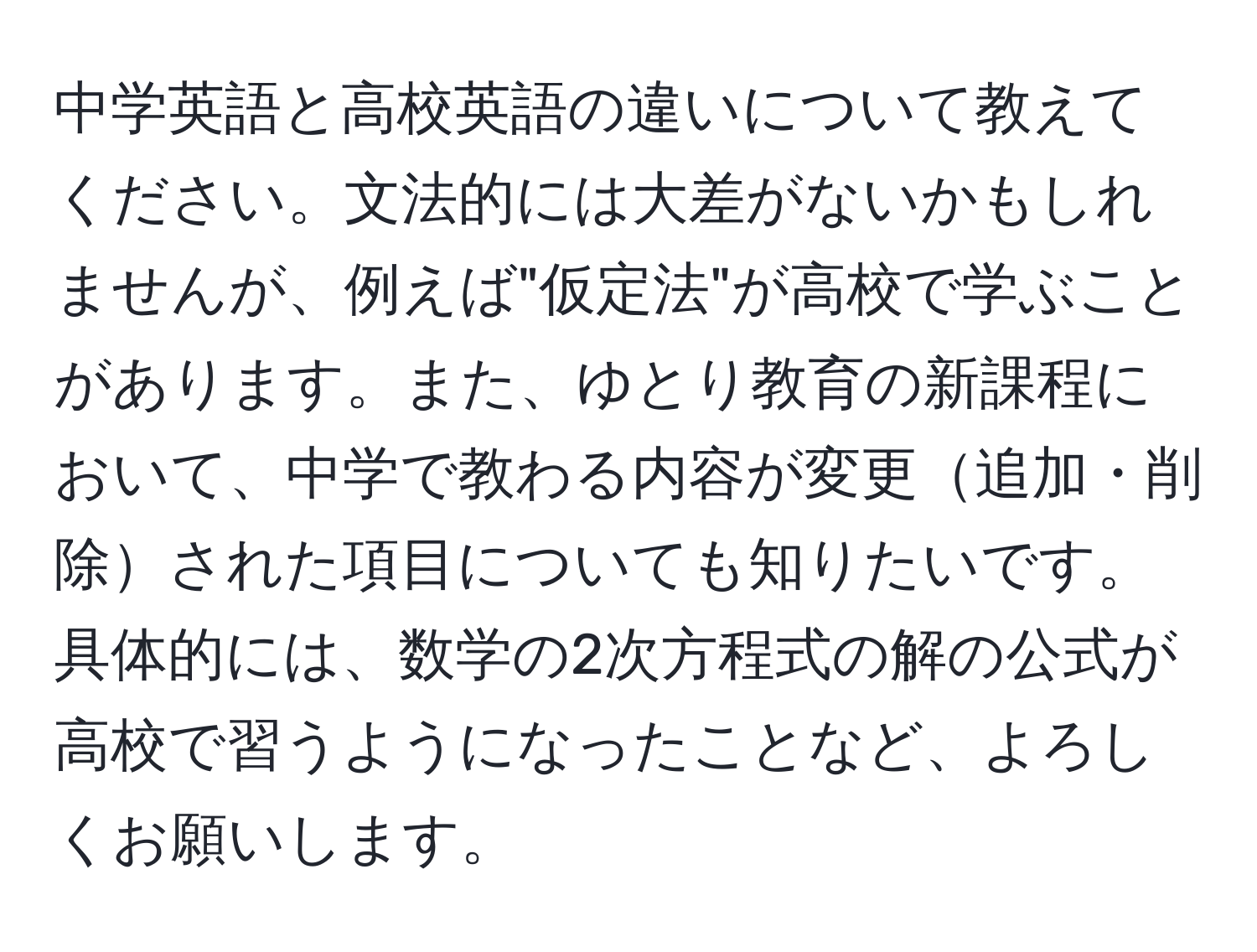 中学英語と高校英語の違いについて教えてください。文法的には大差がないかもしれませんが、例えば"仮定法"が高校で学ぶことがあります。また、ゆとり教育の新課程において、中学で教わる内容が変更追加・削除された項目についても知りたいです。具体的には、数学の2次方程式の解の公式が高校で習うようになったことなど、よろしくお願いします。