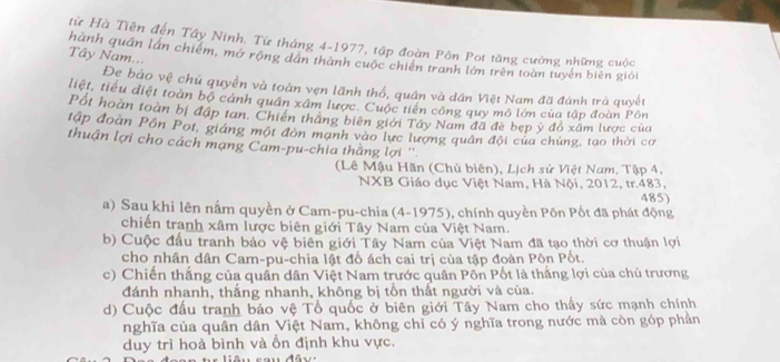 từ Hà Tiên đến Tây Ninh. Từ tháng 4-1977, tập đoàn Pôn Pot tăng cường những cuộc
Tây Nam...
hành quân lần chiếm, mở rộng dân thành cuộc chiến tranh lớn trên toàn tuyến biên giải
ẹ bảo vệ chủ quyền và toàn vẹn lãnh thổ, quân và dân Việt Nam đã đánh trả quyết
liệt, tiểu diệt toàn bộ cánh quân xâm lược. Cuộc tiền công quy mô lớm của tập đoàn Pôn
Pốt hoàn toàn bị đập tan. Chiến thắng biên giới Tây Nam đã đè bẹp ý đồ xâm lược của
tập đoàn Pôn Pot, giáng một đòn mạnh vào lực lương quân đội của chứng, tạo thời cơ
thuận lợi cho cách mạng Cam-pu-chia thằng lợi ''.
(Lê Mậu Hãn (Chủ biên), Lịch sử Việt Nam, Tập 4,
NXB Giáo dục Việt Nam, Hà Nội, 2012, tr.483, 485)
a) Sau khi lên nắm quyền ở Cam-pu-chia (4-1975), chính quyền Pôn Pốt đã phát động
chiến tranh xâm lược biên giới Tây Nam của Việt Nam.
b) Cuộc đầu tranh bảo vệ biên giới Tây Nam của Việt Nam đã tạo thời cơ thuận lợi
cho nhân dân Cam-pu-chia lật đồ ách cai trị của tập đoàn Pôn Pốt.
c) Chiến thắng của quần dân Việt Nam trước quân Pốn Pốt là thắng lợi của chủ trương
đánh nhanh, thắng nhanh, không bị tồn thất người và của.
d) Cuộc đấu tranh bảo vệ Tổ quốc ở biên giới Tây Nam cho thấy sức mạnh chính
nghĩa của quân dân Việt Nam, không chỉ có ý nghĩa trong nước mà còn góp phần
duy trì hoà bình và ỗn định khu vực.
ê n  c a  n   đ â v