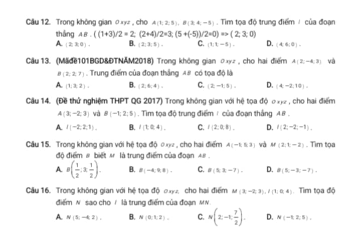 Trong không gian θxyz , cho A(1;2;5),B(3;4;-5). Tim tọa độ trung điểm / của đoạn
thắng AB.((1+3)/2=2;(2+4)/2=3;(5+(-5))/2=0)=>(2;3;0)
A (2:3:0). B. (2:3:5). C. (1;t,-5). D. (4:6:0).
Câu 13. (Mãđề101BGD&ĐTNAM2018) Trong không gian のxyz , cho hai điểm A(2;-4;3) và
B(2;2;7). Trung điểm của đoạn thắng A8 có tọa độ là
A (1;3;2). B. (2;6;4)· C. (2;-1;5). D. (4,-2,10).
Câu 14. (Đề thử nghiệm THPT QG 2017) Trong không gian với hệ tọa độ oxyz , cho hai điểm
A(3;-2;3) và B(-1;2;5). Tim tọa độ trung điểm / của đoạn thắng AB .
A. I(-2;2;1). B. I(1;0;4). C. I(2;0;8). D. I(2;-2;-1).
Cầu 15. Trong không gian với hệ tọa độ 0xyz , cho hai điểm A(-1,5,3) và M(2;t-2). Tìm tọa
độ điểm β biết M là trung điểm của đoạn AB .
A. g( 1/2 ;3 1/2 ). B. B(-4;9;8). C. B(5x,-7). D. B(5;-3;-7).
Câu 16. Trong không gian với hệ tọa độ 0xyz, cho hai điểm M(3;-2;3),I(1;0;4) Tìm tọa độ
điểm N sao cho / là trung điểm của đoạn MN.
A N(5;-4;2), B. N(0;1;2). C. N(2;-1; 7/2 ). D. N(-1,2:5).