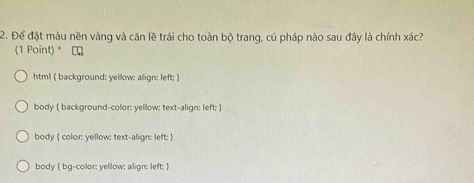 Để đặt màu nền vàng và căn lề trái cho toàn bộ trang, cú pháp nào sau đây là chính xác?
(1 Point) *
html  background: yellow; align: left; 
body  background-color: yellow; text-align: left; 
body  color: yellow; text-align: left; 
body  bg-color: yellow; align: left; 