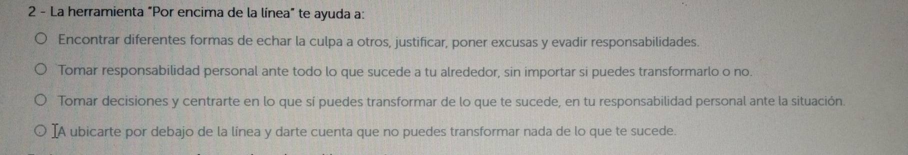 La herramienta "Por encima de la línea" te ayuda a: 
Encontrar diferentes formas de echar la culpa a otros, justificar, poner excusas y evadir responsabilidades. 
Tomar responsabilidad personal ante todo lo que sucede a tu alrededor, sin importar si puedes transformarlo o no. 
Tomar decisiones y centrarte en lo que sí puedes transformar de lo que te sucede, en tu responsabilidad personal ante la situación. 
IA ubicarte por debajo de la línea y darte cuenta que no puedes transformar nada de lo que te sucede.