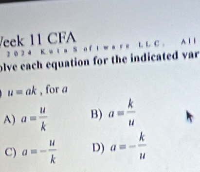 Veek 11 CFA
2 0 2 4 K u t a 8 o f a L L C . A 1 1
olve each equation for the indicated var
u=ak , for a
A) a= u/k  B) a= k/u 
C) a=- u/k  D) a=- k/u 