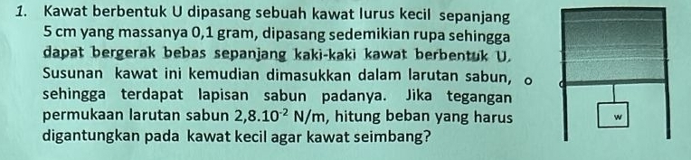 Kawat berbentuk U dipasang sebuah kawat lurus kecil sepanjang
5 cm yang massanya 0,1 gram, dipasang sedemikian rupa sehingga 
dapat bergerak bebas sepanjang kaki-kaki kawat berbentuk U. 
Susunan kawat ini kemudian dimasukkan dalam larutan sabun, o 
sehingga terdapat lapisan sabun padanya. Jika tegangan 
permukaan larutan sabun 2,8.10^(-2)N/m , hitung beban yang harus 
digantungkan pada kawat kecil agar kawat seimbang?