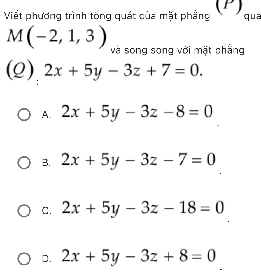 Viết phương trình tổng quát của mặt phẳng (P) qua
M(-2,1,3)
và song song với mặt phẳng
(Q) 2x+5y-3z+7=0.
A. 2x+5y-3z-8=0
B. 2x+5y-3z-7=0
C. 2x+5y-3z-18=0
D. 2x+5y-3z+8=0