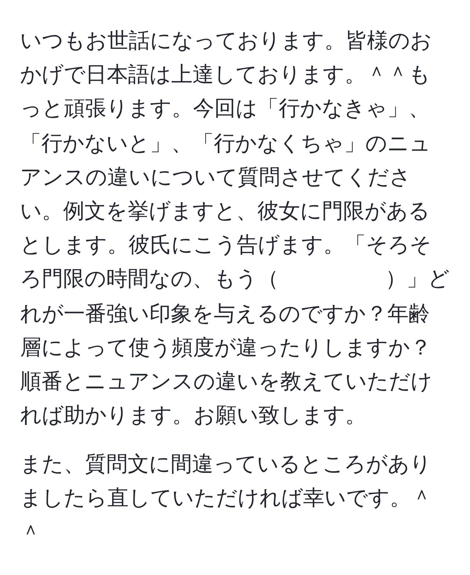 いつもお世話になっております。皆様のおかげで日本語は上達しております。＾＾もっと頑張ります。今回は「行かなきゃ」、「行かないと」、「行かなくちゃ」のニュアンスの違いについて質問させてください。例文を挙げますと、彼女に門限があるとします。彼氏にこう告げます。「そろそろ門限の時間なの、もう　　　　　」どれが一番強い印象を与えるのですか？年齢層によって使う頻度が違ったりしますか？順番とニュアンスの違いを教えていただければ助かります。お願い致します。

また、質問文に間違っているところがありましたら直していただければ幸いです。＾＾