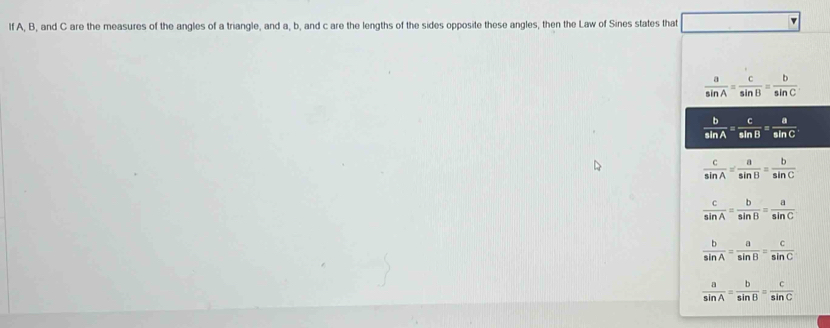 lf A, B, and C are the measures of the angles of a triangle, and a, b, and c are the lengths of the sides opposite these angles, then the Law of Sines states that
 a/sin A = c/sin B = b/sin C 
 b/sin A = c/sin B = a/sin C 
 c/sin A = a/sin B = b/sin C 
 c/sin A = b/sin B = a/sin C 
 b/sin A = a/sin B = c/sin C 
 a/sin A = b/sin B = c/sin C 