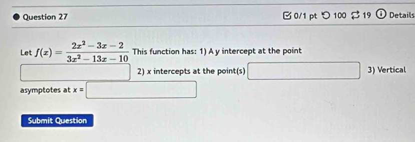 つ 100 % 19 Details 
Let f(x)= (2x^2-3x-2)/3x^2-13x-10  This function has: 1) A y intercept at the point 
□ 2) x intercepts at the point(s) □ 3) Vertical 
asymptotes at x=□
Submit Question