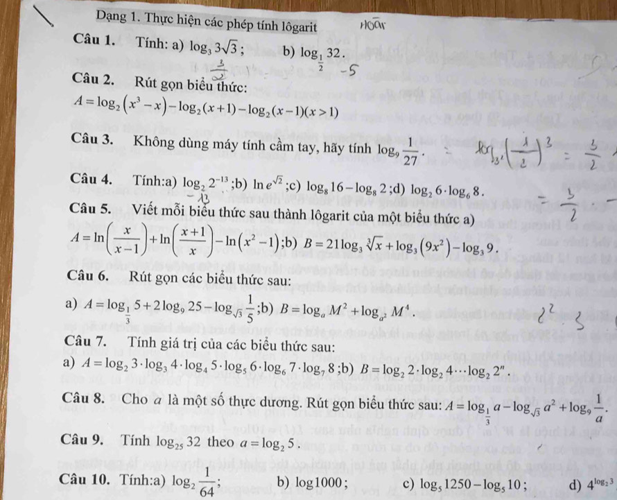 Dạng 1. Thực hiện các phép tính lôgarit
Câu 1. Tính: a) log _33sqrt(3); b) log _ 1/2 32.
Câu 2. Rút gọn biểu thức:
A=log _2(x^3-x)-log _2(x+1)-log _2(x-1)(x>1)
Câu 3. Không dùng máy tính cầm tay, hãy tính log _9 1/27 .
Câu 4. Tính:a) log _22^(-13);b)ln e^(sqrt(2));c) log _816-log _82;d) log _26· log _68.
Câu 5. Viết mỗi biểu thức sau thành lôgarit của một biểu thức a)
A=ln ( x/x-1 )+ln ( (x+1)/x )-ln (x^2-1);b)B=21log _3sqrt[3](x)+log _3(9x^2)-log _39.
Câu 6. Rút gọn các biểu thức sau:
a) A=log _ 1/3 5+2log _925-log _sqrt(3) 1/5 ;b)B=log _aM^2+log _a^2M^4.
Câu 7. Tính giá trị của các biểu thức sau:
a) A=log _23· log _34· log _45· log _56· log _67· log _78;b)B=log _22· log _24· · log _22^n·
Câu 8. Cho a là một số thực dương. Rút gọn biểu thức sau: A=log _ 1/3 a-log _sqrt(3)a^2+log _9 1/a .
Câu 9. Tính log _2532 theo a=log _25.
Câu 10. Tính:a) log _2 1/64  b) log 1000; c) log _51250-log _510 : d) 4^(log _2)3