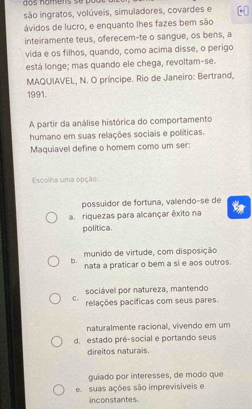 nomens s e p ó u 
são ingratos, volúveis, simuladores, covardes e
ávidos de lucro, e enquanto lhes fazes bem são
inteiramente teus, oferecem-te o sangue, os bens, a
vida e os filhos, quando, como acima disse, o perigo
está longe; mas quando ele chega, revoltam-se.
MAQUIAVEL, N. O príncipe. Rio de Janeiro: Bertrand,
1991.
A partir da análise histórica do comportamento
humano em suas relações sociais e políticas.
Maquiavel define o homem como um ser:
Escolha uma opção:
possuidor de fortuna, valendo-se de
a. riquezas para alcançar êxito na
política.
munido de virtude, com disposição
b.
nata a praticar o bem a si e aos outros.
sociável por natureza, mantendo
C. relações pacíficas com seus pares.
naturalmente racional, vivendo em um
d. estado pré-social e portando seus
direitos naturais.
guiado por interesses, de modo que
e. suas ações são imprevisíveis e
inconstantes.