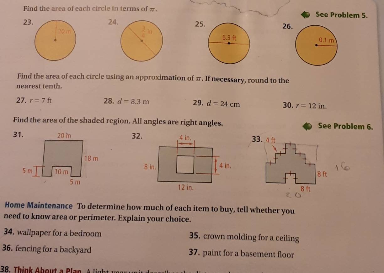 Find the area of each circle in terms of π. See Problem 5.
232425
26
 
Find the area of each circle using an approximation of π. If necessary, round to the
nearest tenth.
27. r=7ft 28. d=8.3m 29. d=24cm
30. r=12in.
Find the area of the shaded region. All angles are right angles. See Problem 6.
31.32.
 
Home Maintenance To determine how much of each item to buy, tell whether you
need to know area or perimeter. Explain your choice.
34. wallpaper for a bedroom 35. crown molding for a ceiling
36. fencing for a backyard 37. paint for a basement floor
38.  Thin     b o       l n  A     h