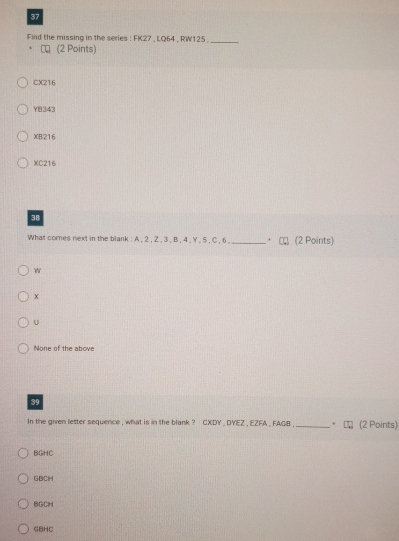 Find the missing in the series : FK27 , LQ64 , RW125 ._
(2 Points)
CX216
YB343
XB216
XC216
38
What comes next in the blank : A , 2 , Z , 3 , B , 4 , Y , 5 , C , 6 , _. (2 Points)
w
x
u
None of the above
39
In the given letter sequence , what is in the blank ? CXDY , DYEZ , EZFA , FAGB _. (2 Points)
BGHC
GBCH
BCCH
GBHC