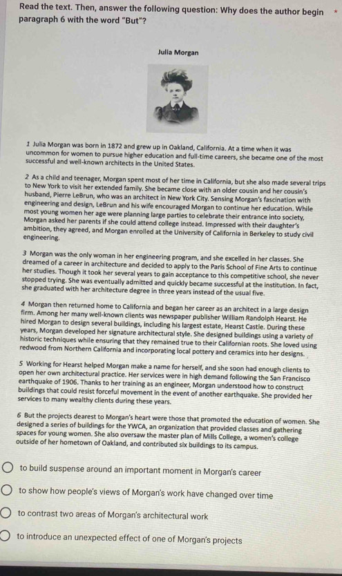 Read the text. Then, answer the following question: Why does the author begin
paragraph 6 with the word “But”?
Julia Morgan
1 Julia Morgan was born in 1872 and grew up in Oakland, California. At a time when it was
uncommon for women to pursue higher education and full-time careers, she became one of the most
successful and well-known architects in the United States.
2 As a child and teenager, Morgan spent most of her time in California, but she also made several trips
to New York to visit her extended family. She became close with an older cousin and her cousin's
husband, Pierre LeBrun, who was an architect in New York City. Sensing Morgan’s fascination with
engineering and design, LeBrun and his wife encouraged Morgan to continue her education. While
most young women her age were planning large parties to celebrate their entrance into society,
Morgan asked her parents if she could attend college instead. Impressed with their daughter's
ambition, they agreed, and Morgan enrolled at the University of California in Berkeley to study civil
engineering.
3 Morgan was the only woman in her engineering program, and she excelled in her classes. She
dreamed of a career in architecture and decided to apply to the Paris School of Fine Arts to continue
her studies. Though it took her several years to gain acceptance to this competitive school, she never
stopped trying. She was eventually admitted and quickly became successful at the institution. In fact,
she graduated with her architecture degree in three years instead of the usual five.
4 Morgan then returned home to California and began her career as an architect in a large design
firm. Among her many well-known clients was newspaper publisher William Randolph Hearst. He
hired Morgan to design several buildings, including his largest estate, Hearst Castle. During these
years, Morgan developed her signature architectural style. She designed buildings using a variety of
historic techniques while ensuring that they remained true to their Californian roots. She loved using
redwood from Northern California and incorporating local pottery and ceramics into her designs.
5 Working for Hearst helped Morgan make a name for herself, and she soon had enough clients to
open her own architectural practice. Her services were in high demand following the San Francisco
earthquake of 1906. Thanks to her training as an engineer, Morgan understood how to construct
buildings that could resist forceful movement in the event of another earthquake. She provided her
services to many wealthy clients during these years.
6 But the projects dearest to Morgan's heart were those that promoted the education of women. She
designed a series of buildings for the YWCA, an organization that provided classes and gathering
spaces for young women. She also oversaw the master plan of Mills College, a women's college
outside of her hometown of Oakland, and contributed six buildings to its campus.
to build suspense around an important moment in Morgan's career
to show how people's views of Morgan's work have changed over time
to contrast two areas of Morgan's architectural work
to introduce an unexpected effect of one of Morgan's projects