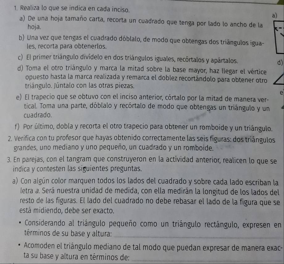 Realiza lo que se indica en cada inciso.
a)
a) De una hoja tamaño carta, recorta un cuadrado que tenga por lado lo ancho de la
hoja.
b) Una vez que tengas el cuadrado dóblalo, de modo que obtengas dos triángulos igua-
les, recorta para obtenerlos.
c) El primer triángulo divídelo en dos triángulos iguales, recórtalos y apártalos.
d)
d) Toma el otro triángulo y marca la mitad sobre la base mayor, haz llegar el vértice
opuesto hasta la marca realizada y remarca el doblez recortándolo para obtener otro
triángulo. Júntalo con las otras piezas.
e
e) El trapecio que se obtuvo con el inciso anterior, córtalo por la mitad de manera ver-
tical. Toma una parte, dóblalo y recórtalo de modo que obtengas un triángulo y un
cuadrado.
f) Por último, dobla y recorta el otro trapecio para obtener un romboide y un triángulo.
2. Verifica con tu profesor que hayas obtenido correctamente las seis figuras: dos triángulos
grandes, uno mediano y uno pequeño, un cuadrado y un romboide.
3. En parejas, con el tangram que construyeron en la actividad anterior, realicen lo que se
indica y contesten las siguientes preguntas.
a) Con algún color marquen todos los lados del cuadrado y sobre cada lado escriban la
letra a. Será nuestra unidad de medida, con ella medirán la longitud de los lados del
resto de las figuras. El lado del cuadrado no debe rebasar el lado de la figura que se
está midiendo, debe ser exacto.
Considerando al triángulo pequeño como un triángulo rectángulo, expresen en
términos de su base y altura:_
Acomoden el triángulo mediano de tal modo que puedan expresar de manera exac-
ta su base y altura en términos de:_
_