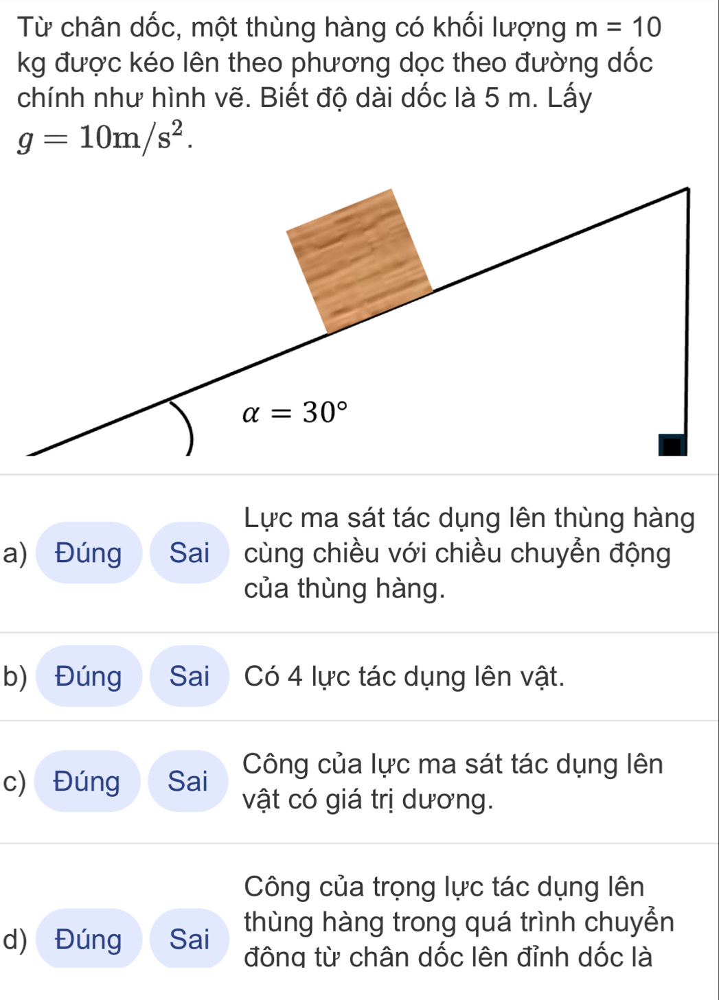 Từ chân dốc, một thùng hàng có khối lượng m=10
kg được kéo lên theo phương dọc theo đường dốc
chính như hình vẽ. Biết độ dài dốc là 5 m. Lấy
g=10m/s^2.
Lực ma sát tác dụng lên thùng hàng
a) Đúng  Sai   cùng chiều với chiều chuyển động
của thùng hàng.
b) Đúng Sai Có 4 lực tác dụng lên vật.
c) Đúng Sai Công của lực ma sát tác dụng lên
vật có giá trị dương.
Công của trọng lực tác dụng lên
thùng hàng trong quá trình chuyển
d) Đúng Sai
đông từ chân dốc lên đỉnh dốc là