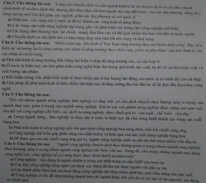 Cho thông tin sau: ''Cũng với chuyển địch cơ cầu ngành kinh tế là sự chuyển dịch cơ cầu theo thành
phân kinh tế và theo lãnh thổ, hướng đến khai thác tốt hơn nguồn lực của đất nước, của các địa phương, đồng thời
tăng cường mỗi liên kết giữa các ngành, giữa các địa phương và với quốc tế
a) Hiện nay, các vùng núi ở nước ta đã trở thành các vùng kinh tế năng động
b) Các vùng sản xuất nông nghiệp tập trung gắn với phát triển các trung tâm công nghiệp chế biển
c) Các trung tâm thương mại, tài chính...mang tầm khu vực và thế giới nhằm thu hút vốn đầu tư nước ngoài.
d) Chuyển địch cơ cầu lãnh thổ có khả năng tăng tính liên kết nội vùng và liên vùng
Câu 4: Cho thông tin sau: ''Nhiều năm nay, nền kinh tế Việt Nam tăng trưởng theo mô hình chiều rộng Mục tiêu
hiện tại và tương lai là tăng cường các nhân tổ tăng trưởng theo chiều sâu, giám sự phụ thuộc của nền kinh tế vào
các nhân tổ chiều rộng
a) Một nền kinh tể tăng trường bền vững thể hiện ở nhịp độ tăng trưởng cao, cơ cầu hợp lí.
b) Ở nước ta hiện nay, ưu tiên phát triển công nghệ hiện đại trong quá trình sản xuất, từ đó tối ưu hóa hiệu suất và
chất lượng sản phẩm.
c) Khó khăn trong việc phát triển kinh tế theo chiều sâu là lực lượng lao động của nước ta có trình độ còn rắt thấp.
d) Giải pháp để phát triển kinh tể theo chiều sâu hiện nay là tăng cường thu hút đầu tư, đi tất đón đầu khoa học công
nghệ
Câu 5: Cho thông tin sau:
*Đối với nhóm ngành nông nghiệp, lầm nghiệp và thuỳ sản, cơ cầu dịch chuyển theo hướng tăng tỉ trọng của
nhgành thuỳ sản, giảm tỉ trọng của ngành nông nghiệp. Giả trị các sản phẩm nông nghiệp được nâng cao qua việc
liên kết với công nghiệp chế biển, các địch vụ nông nghiệp, theo chuỗi giá trị: sản xuất - chế biển - tiêu thụ 
a) Trong ngành nông , lâm nghiệp và thủy sản ở nước ta hiện nay đã chú trọng hình thành các vùng sản xuất
hàng hòa
b) Phát triển kinh tế nông nghiệp gắn với quá trình công nghiệp hóa nông thôn, liên kết chuỗi cung ứng
c) Công nghiệp chế biến góp phần năng cao chất lượng và hiệu quả của sản xuất nông nghiệp hàng hóa
d) Để tham gia vào các chuỗi cung ứng giá trị, ngành nông nghiệp nước ta cần thu hút thêm nhiều vốn đầu tư
Câu 6: Cho thông tin sau: ''Ngành cóng nghiệp chuyển dịch theo hướng giám tỉ trọng nhóm ngành công nghiệp
khai khoáng, tăng tỉ trọng nhóm ngành công nghiệp chế biển, chế tạo. Trong đó, chủ trọng những ngành ứng dụng
công nghệ cao, công nghiệp hổ trợ từng bước được hình thành và phát triển''
a) Công nghiệp - xây dựng là ngành chiếm tỉ trọng cao nhất trong cơ cấu GDP của nước ta
b) Các khu công nghiệp công nghệ cao được xây dựng đã thu hút được nguồn vốn đầu tư lớn
c) Các thành phần tham gia vào hoạt động công nghiệp mở rộng nhâm phát huy mọi tiểm năng cho sản xuất.
d) Công nghiệp có tốc độ tăng trưởng nhanh hơn các ngành khác chủ yếu do có lợi thế về tài nguyên, lao động
và chính sách