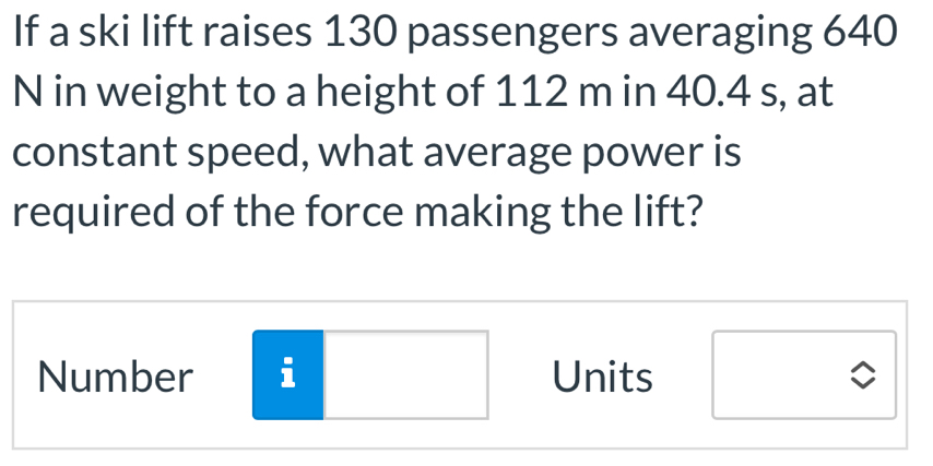 If a ski lift raises 130 passengers averaging 640
N in weight to a height of 112 m in 40.4 s, at 
constant speed, what average power is 
required of the force making the lift? 
Number i Units