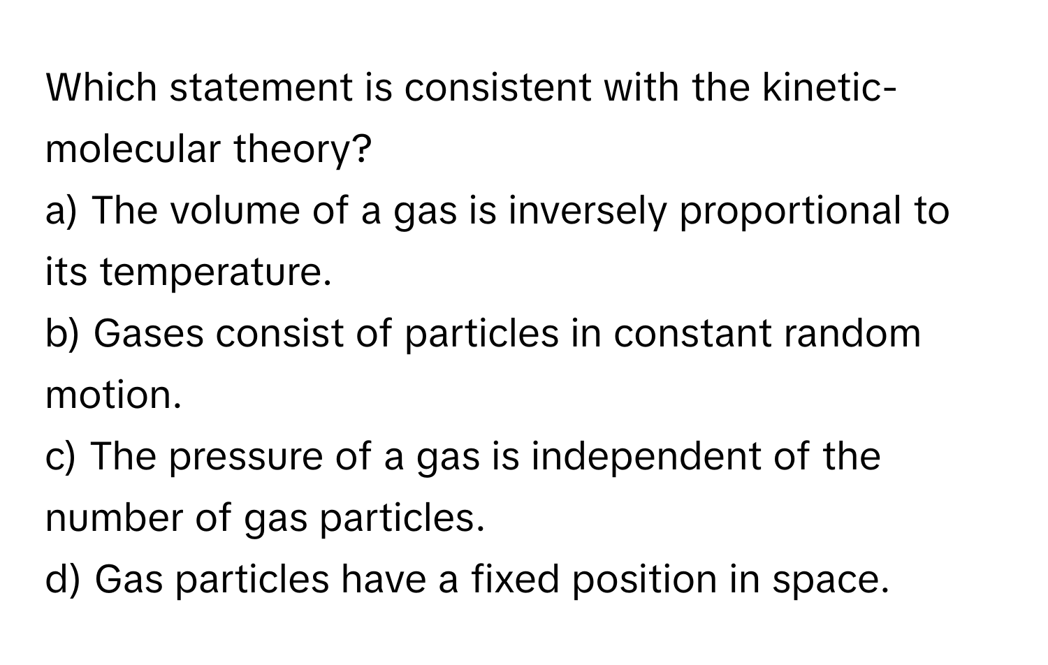 Which statement is consistent with the kinetic-molecular theory?

a) The volume of a gas is inversely proportional to its temperature. 
b) Gases consist of particles in constant random motion. 
c) The pressure of a gas is independent of the number of gas particles. 
d) Gas particles have a fixed position in space.