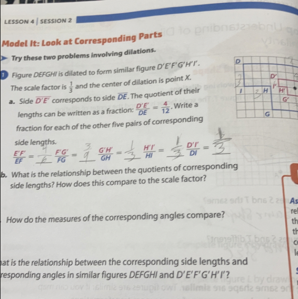 LESSON 4 | SESSION 2
Model It: Look at Corresponding Parts
Try these two problems involving dilations.
D Figure DEFGH/ is dilated to form similar figure D'E'F'G'H'I'.
The scale factor is  1/3  and the center of dilation is point X.
/
a. Side overline D'E' corresponds to side overline DE. The quotient of their 
lengths can be written as a fraction:  D'E'/DE = 4/12 . Write a
fraction for each of the other five pairs of corresponding
side lengths.
 E'F'/EF = _ _  F'G'/FG = _  G'H'/GH = _  H'I'/HI = _  D'I'/DI = _
b. What is the relationship between the quotients of corresponding
side lengths? How does this compare to the scale factor?
As
How do the measures of the corresponding angles compare?
re
th
th
C
hat is the relationship between the corresponding side lengths and 
responding angles in similar figures DEFGHI and D'E'F'G'H'I' ?