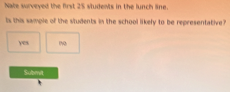 Nate surveyed the first 25 students in the lunch line.
ts this sample of the students in the school likely to be representative?
yes no
Submit