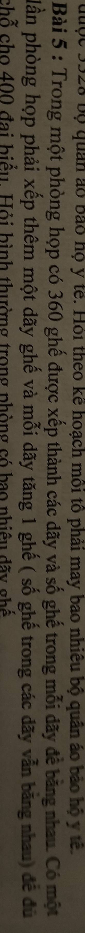 đuộc 3528 bộ quân ao bảo họ y tế. Hỏi theo kể hoạch môi tổ phải may bao nhiều bộ quân áo bảo hộ y tế 
Bài 5 : Trong một phòng họp có 360 ghế được xếp thành các dãy và số ghế trong mỗi dãy để băng nhau. Có một 
plần phòng họp phải xếp thêm một dãy ghế và mỗi dãy tăng 1 ghế ( số ghế trong các đãy vẫn băng nhau) đề đủ 
chỗ cho 400 đai biểu. Hỏi bình thường trong phòng có bao nhiêu đãy ghế