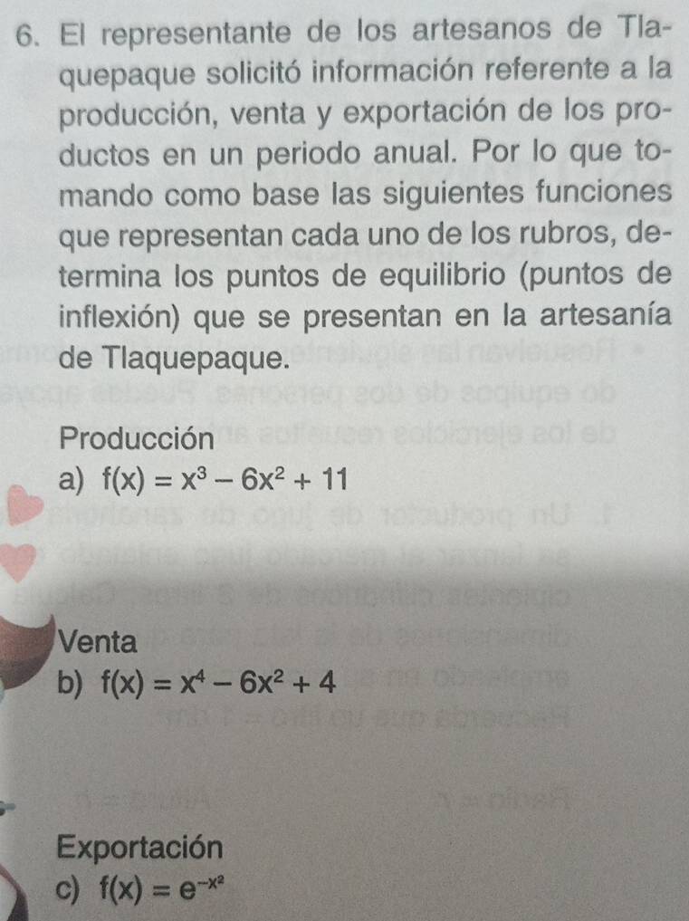 El representante de los artesanos de Tla-
quepaque solicitó información referente a la
producción, venta y exportación de los pro-
ductos en un periodo anual. Por lo que to-
mando como base las siguientes funciones
que representan cada uno de los rubros, de-
termina los puntos de equilibrio (puntos de
inflexión) que se presentan en la artesanía
de Tlaquepaque.
Producción
a) f(x)=x^3-6x^2+11
Venta
b) f(x)=x^4-6x^2+4
Exportación
c) f(x)=e^(-x^2)