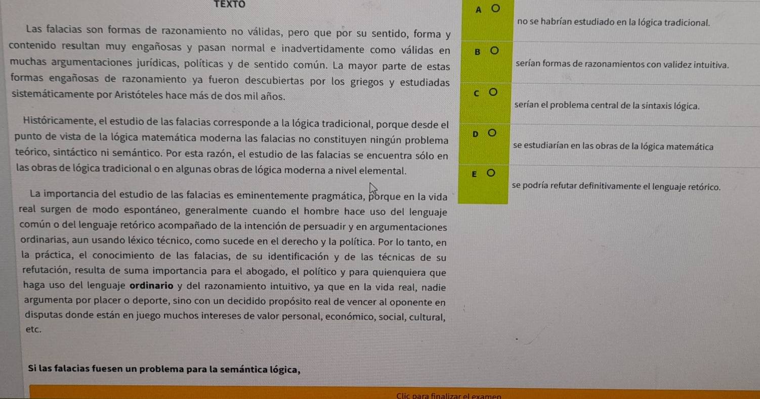 A
no se habrían estudiado en la lógica tradicional.
Las falacias son formas de razonamiento no válidas, pero que por su sentido, forma y
contenido resultan muy engañosas y pasan normal e inadvertidamente como válidas en
muchas argumentaciones jurídicas, políticas y de sentido común. La mayor parte de estas
serían formas de razonamientos con validez intuitiva.
formas engañosas de razonamiento ya fueron descubiertas por los griegos y estudiadas
sistemáticamente por Aristóteles hace más de dos mil años.
C
serían el problema central de la sintaxis lógica.
Históricamente, el estudio de las falacias corresponde a la lógica tradicional, porque desde el
punto de vista de la lógica matemática moderna las falacias no constituyen ningún problema se estudiarían en las obras de la lógica matemática
teórico, sintáctico ni semántico. Por esta razón, el estudio de las falacias se encuentra sólo en
las obras de lógica tradicional o en algunas obras de lógica moderna a nivel elemental.
se podría refutar definitivamente el lenguaje retórico.
La importancia del estudio de las falacias es eminentemente pragmática, porque en la vida
real surgen de modo espontáneo, generalmente cuando el hombre hace uso del lenguaje
común o del lenguaje retórico acompañado de la intención de persuadir y en argumentaciones
ordinarias, aun usando léxico técnico, como sucede en el derecho y la política. Por lo tanto, en
la práctica, el conocimiento de las falacias, de su identificación y de las técnicas de su
refutación, resulta de suma importancia para el abogado, el político y para quienquiera que
haga uso del lenguaje ordinario y del razonamiento intuitivo, ya que en la vida real, nadie
argumenta por placer o deporte, sino con un decidido propósito real de vencer al oponente en
disputas donde están en juego muchos intereses de valor personal, económico, social, cultural,
etc.
Si las falacias fuesen un problema para la semántica lógica,
Clic para finalizar el examen