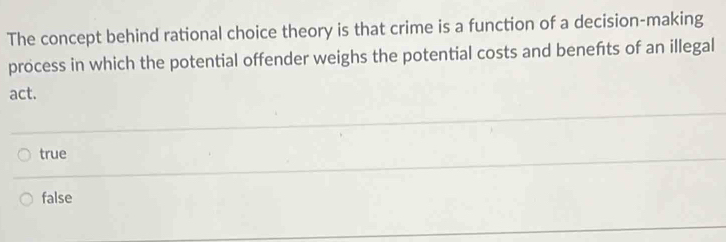 The concept behind rational choice theory is that crime is a function of a decision-making
process in which the potential offender weighs the potential costs and benefts of an illegal
act.
true
false