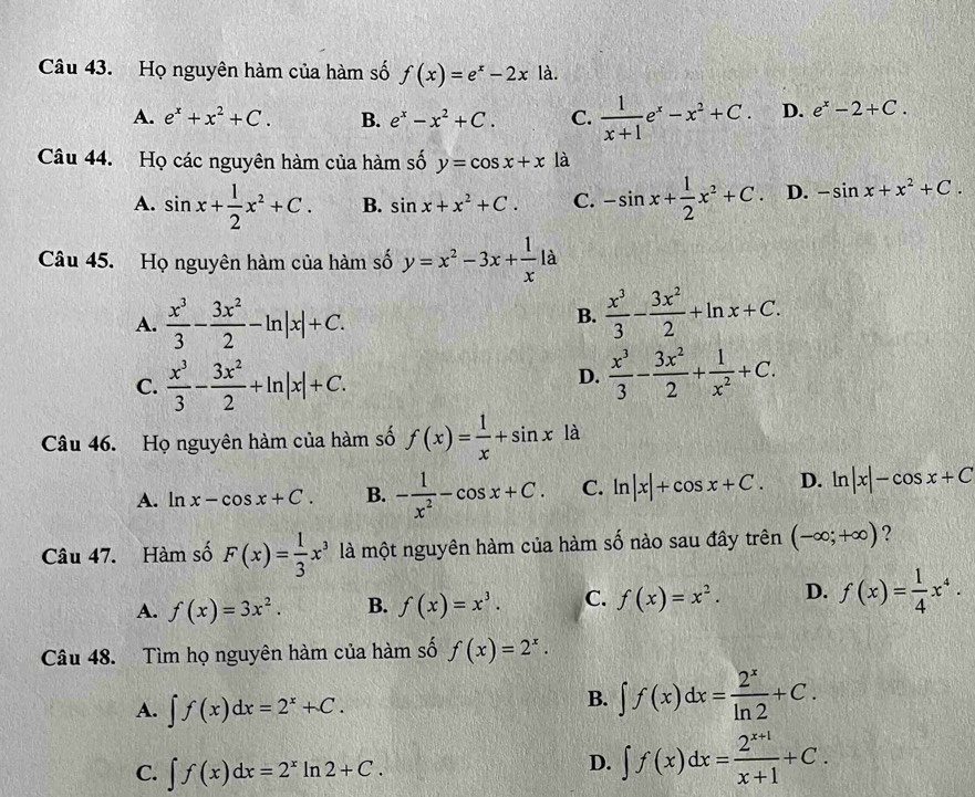 Họ nguyên hàm của hàm số f(x)=e^x-2xla.
A. e^x+x^2+C. B. e^x-x^2+C. C.  1/x+1 e^x-x^2+C. D. e^x-2+C.
Câu 44. Họ các nguyên hàm của hàm số y=cos x+x là
A. sin x+ 1/2 x^2+C. B. sin x+x^2+C. C. -sin x+ 1/2 x^2+C D. -sin x+x^2+C.
Câu 45. Họ nguyên hàm của hàm số y=x^2-3x+ 1/x  à
A.  x^3/3 - 3x^2/2 -ln |x|+C.
B.  x^3/3 - 3x^2/2 +ln x+C.
C.  x^3/3 - 3x^2/2 +ln |x|+C.
D.  x^3/3 - 3x^2/2 + 1/x^2 +C.
Câu 46. Họ nguyên hàm của hàm số f(x)= 1/x +sin x là
A. ln x-cos x+C. B. - 1/x^2 -cos x+C. C. ln |x|+cos x+C. D. ln |x|-cos x+C
Câu 47. Hàm số F(x)= 1/3 x^3 là một nguyên hàm của hàm số nào sau đây trên (-∈fty ;+∈fty ) ?
A. f(x)=3x^2. B. f(x)=x^3. C. f(x)=x^2. D. f(x)= 1/4 x^4.
Câu 48. Tìm họ nguyên hàm của hàm số f(x)=2^x.
A. ∈t f(x)dx=2^x+C.
B. ∈t f(x)dx= 2^x/ln 2 +C.
C. ∈t f(x)dx=2^xln 2+C.
D. ∈t f(x)dx= (2^(x+1))/x+1 +C.