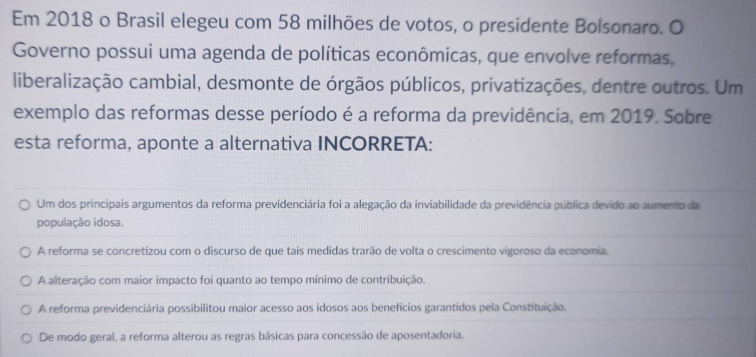 Em 2018 o Brasil elegeu com 58 milhões de votos, o presidente Bolsonaro. O
Governo possui uma agenda de políticas econômicas, que envolve reformas,
liberalização cambial, desmonte de órgãos públicos, privatizações, dentre outros. Um
exemplo das reformas desse período é a reforma da previdência, em 2019. Sobre
esta reforma, aponte a alternativa INCORRETA:
Um dos principais argumentos da reforma previdenciária foi a alegação da inviabilidade da previdência pública devido ao aumento da
população idosa.
A reforma se concretizou com o discurso de que tais medidas trarão de volta o crescimento vigoroso da economia.
A alteração com maior impacto foi quanto ao tempo mínimo de contribuição.
A reforma previdenciária possibilitou maior acesso aos idosos aos benefícios garantidos pela Constituição.
De modo geral, a reforma alterou as regras básicas para concessão de aposentadoria.